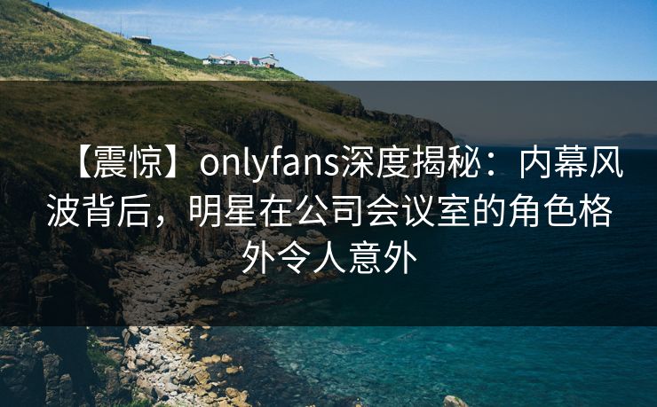 【震惊】onlyfans深度揭秘:内幕风波背后,明星在公司会议室的角色格外令人意外 【震惊】onlyfans深度揭秘:内幕风波背后,明星在公司会议室的角色格外令人意外