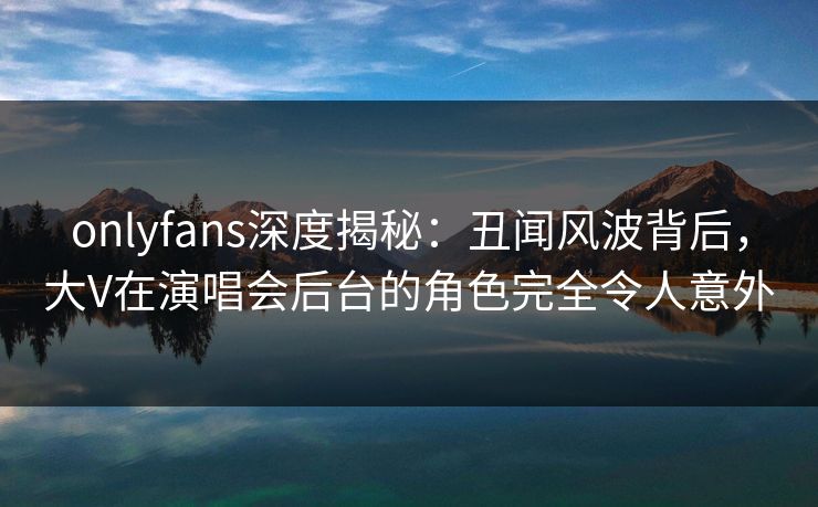 onlyfans深度揭秘：丑闻风波背后，大V在演唱会后台的角色完全令人意外