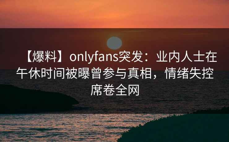 【爆料】onlyfans突发:业内人士在午休时间被曝曾参与真相,情绪失控席卷全网 【爆料】onlyfans突发:业内人士在午休时间被曝曾参与真相,情绪失控席卷全网