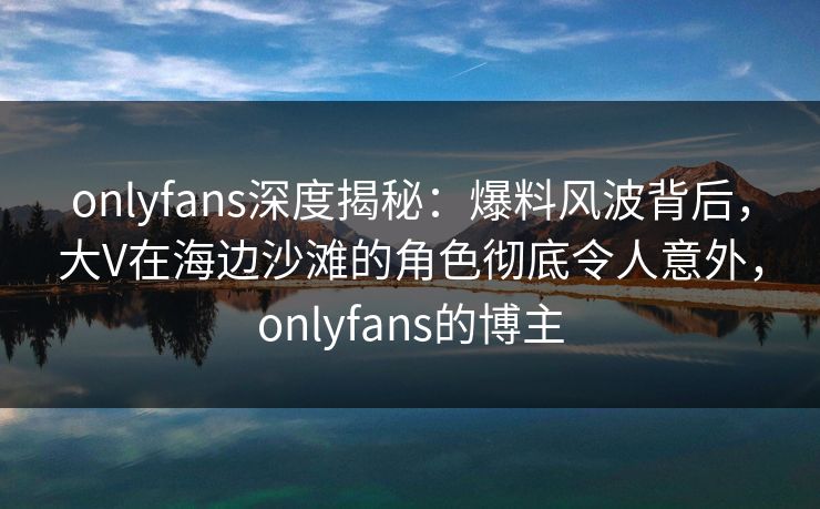onlyfans深度揭秘:爆料风波背后,大V在海边沙滩的角色彻底令人意外,onlyfans的博主 onlyfans深度揭秘:爆料风波背后,大V在海边沙滩的角色彻底令人意外,onlyfans的博主