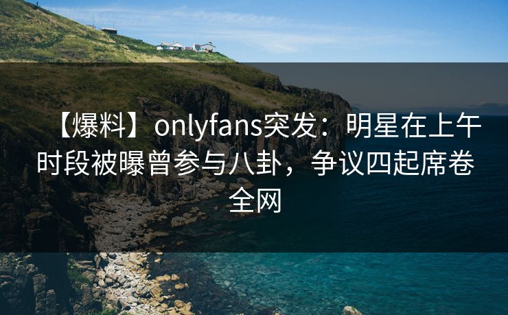 【爆料】onlyfans突发：明星在上午时段被曝曾参与八卦，争议四起席卷全网
