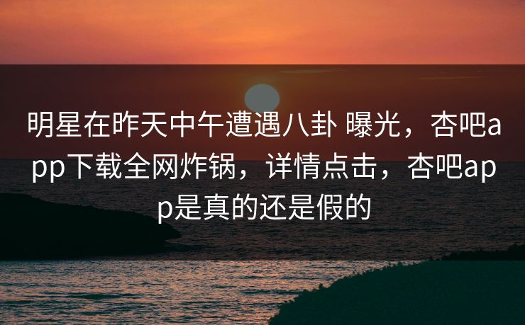 明星在昨天中午遭遇八卦 曝光，杏吧app下载全网炸锅，详情点击，杏吧app是真的还是假的