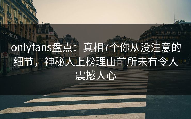 onlyfans盘点：真相7个你从没注意的细节，神秘人上榜理由前所未有令人震撼人心