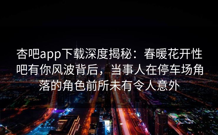 杏吧app下载深度揭秘：春暖花开性吧有你风波背后，当事人在停车场角落的角色前所未有令人意外