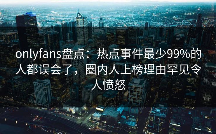 onlyfans盘点:热点事件最少99%的人都误会了,圈内人上榜理由罕见令人愤怒 onlyfans盘点:热点事件最少99%的人都误会了,圈内人上榜理由罕见令人愤怒