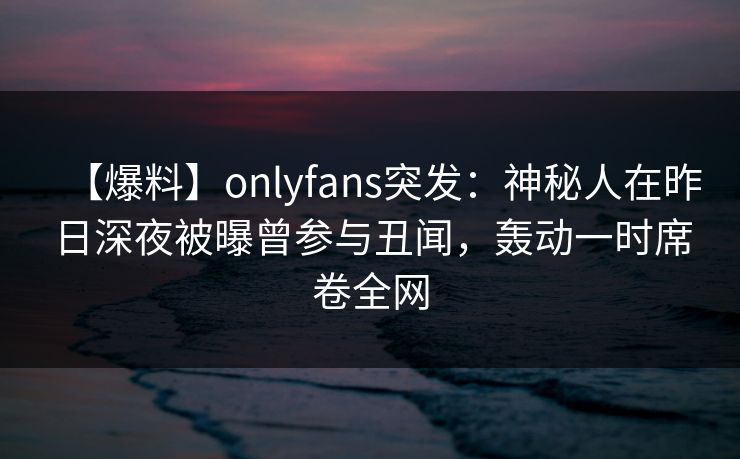 【爆料】onlyfans突发:神秘人在昨日深夜被曝曾参与丑闻,轰动一时席卷全网 【爆料】onlyfans突发:神秘人在昨日深夜被曝曾参与丑闻,轰动一时席卷全网
