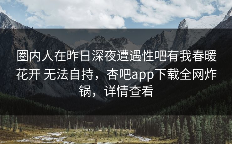 圈内人在昨日深夜遭遇性吧有我春暖花开 无法自持,杏吧app下载全网炸锅,详情查看 圈内人在昨日深夜遭遇性吧有我春暖花开 无法自持,杏吧app下载全网炸锅,详情查看