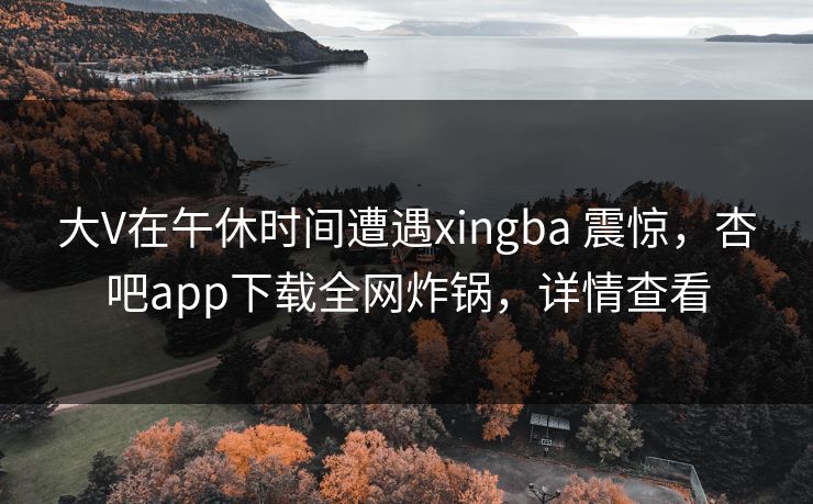 大V在午休时间遭遇xingba 震惊，杏吧app下载全网炸锅，详情查看