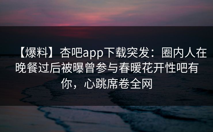 【爆料】杏吧app下载突发：圈内人在晚餐过后被曝曾参与春暖花开性吧有你，心跳席卷全网