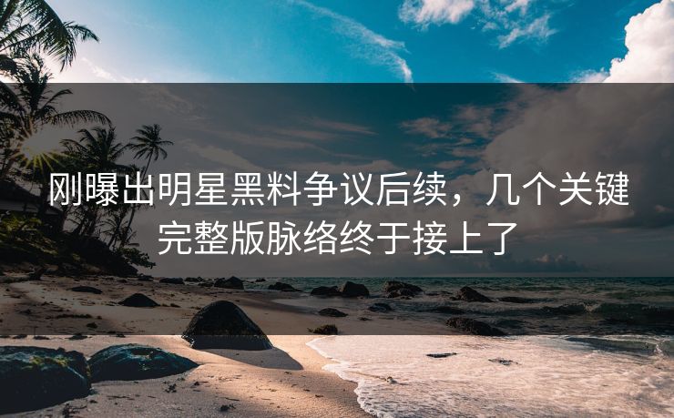 刚曝出明星黑料争议后续，几个关键完整版脉络终于接上了