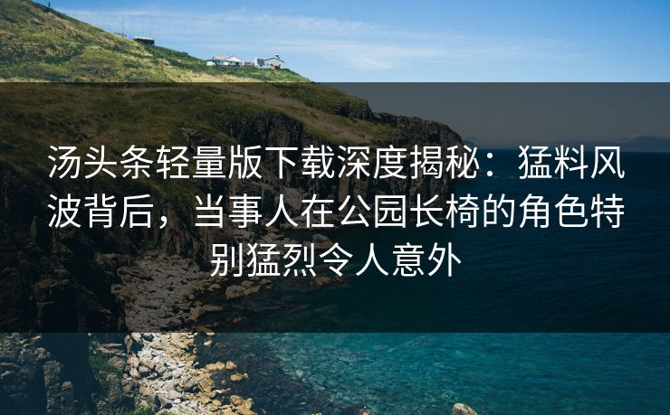 汤头条轻量版下载深度揭秘：猛料风波背后，当事人在公园长椅的角色特别猛烈令人意外